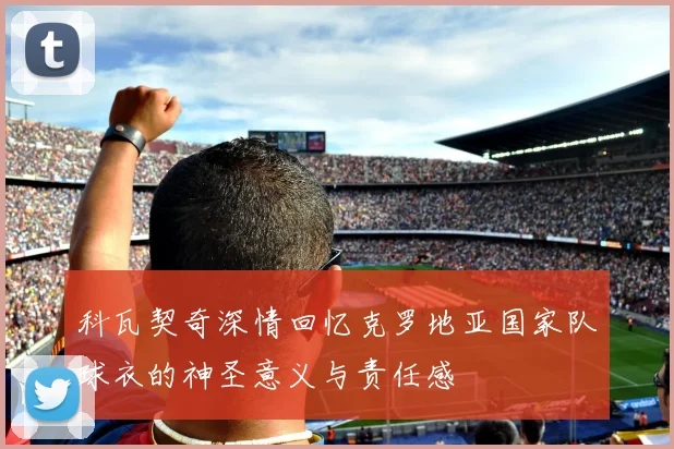 科瓦契奇深情回忆克罗地亚国家队球衣的神圣意义与责任感