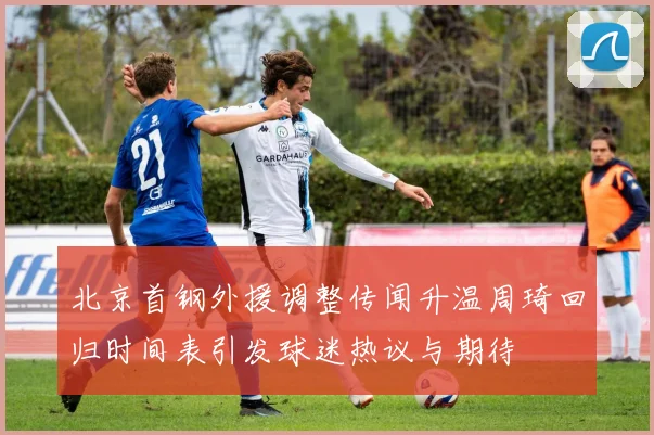 北京首钢外援调整传闻升温周琦回归时间表引发球迷热议与期待
